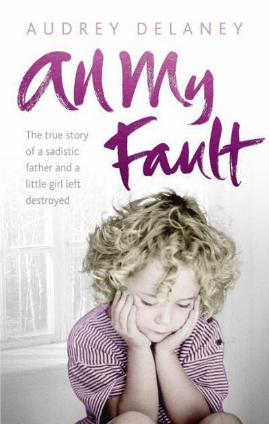 All My Fault: The True Story of a Sadistic Father and a Little Girl Left Destroyed by Audrey Delaney