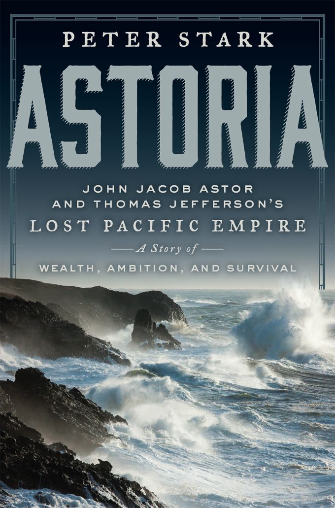 Astoria: John Jacob Astor and Thomas Jefferson's Lost Pacific Empire: A Story of Wealth, Ambition, and Survival by Stark, Peter