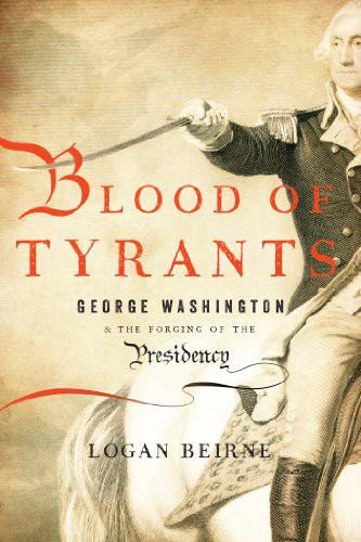 Blood of Tyrants: George Washington & the Forging of the Presidency by Logan Beirne