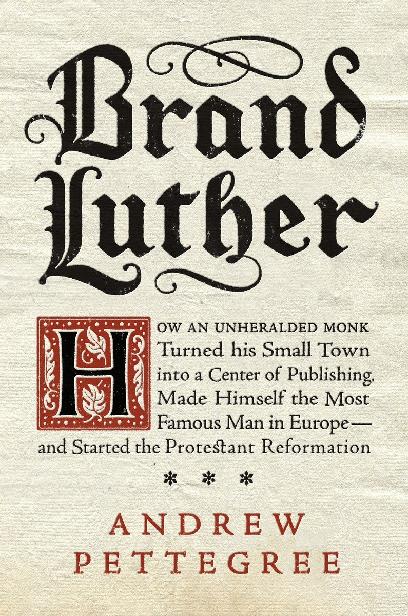 Brand Luther: How an Unheralded Monk Turned His Small Town Into a Center of Publishing, Made Himself the Most Famous Man in Europe--And Started the Protestant Reformation by Andrew Pettegree