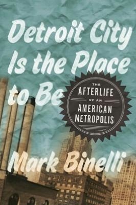 Detroit City Is the Place to Be: The Afterlife of an American Metropolis (2012) by Mark Binelli