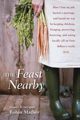 Feast Nearby: How I Lost My Job, Buried a Marriage, and Found My Way by Keeping Chickens, Foraging, Preserving, Bartering, and Eating Locally (Al (2014) by Robin Mather