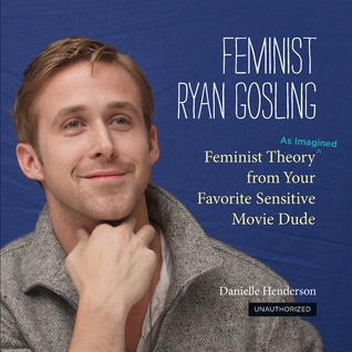 Feminist Ryan Gosling: Feminist Theory (as Imagined) from Your Favorite Sensitive Movie Dude (2012) by Danielle Henderson