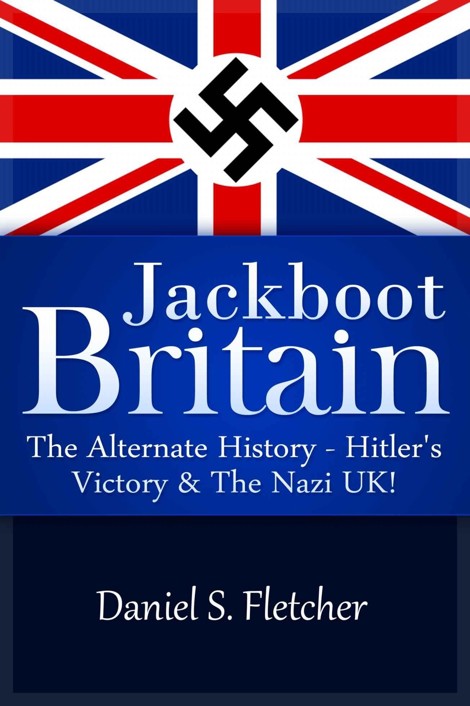 Jackboot Britain: The Alternate History - Hitler's Victory & The Nazi UK! by Daniel S. Fletcher