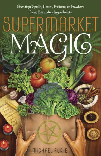 Supermarket Magic: Creating Spells, Brews, Potions and Powders From Everyday Ingredients