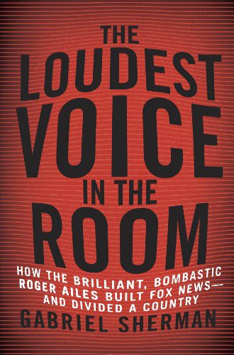 The Loudest Voice in the Room: How the Brilliant, Bombastic Roger Ailes Built Fox News--And Divided a Country by Gabriel Sherman