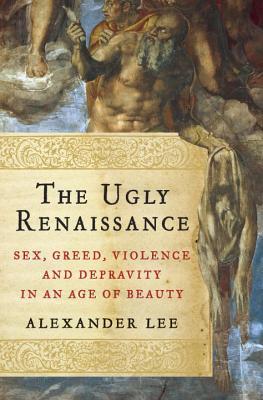 The Ugly Renaissance: Sex, Greed, Violence and Depravity in an Age of Beauty (2014) by Alexander Lee